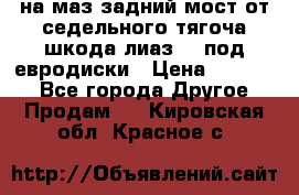 .на маз.задний мост от седельного тягоча шкода-лиаз110 под евродиски › Цена ­ 40 000 - Все города Другое » Продам   . Кировская обл.,Красное с.